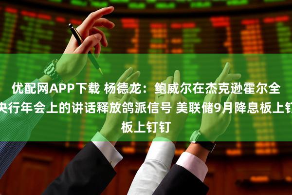 优配网APP下载 杨德龙：鲍威尔在杰克逊霍尔全球央行年会上的讲话释放鸽派信号 美联储9月降息板上钉钉