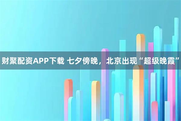 财聚配资APP下载 七夕傍晚，北京出现“超级晚霞”