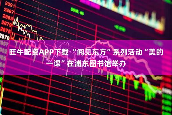 旺牛配资APP下载 “阅见东方”系列活动“美的一课”在浦东图书馆举办