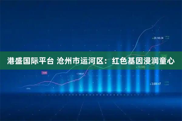 港盛国际平台 沧州市运河区：红色基因浸润童心