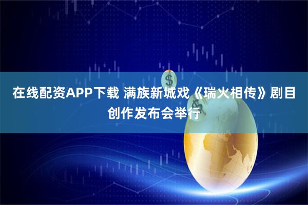 在线配资APP下载 满族新城戏《瑞火相传》剧目创作发布会举行