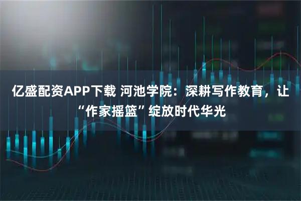 亿盛配资APP下载 河池学院：深耕写作教育，让“作家摇篮”绽放时代华光