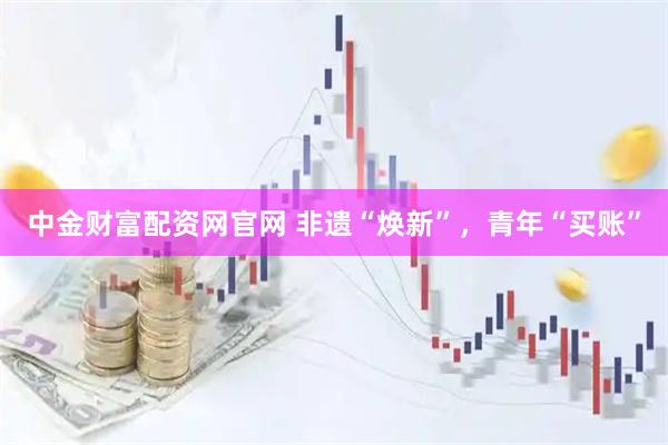中金财富配资网官网 非遗“焕新”，青年“买账”