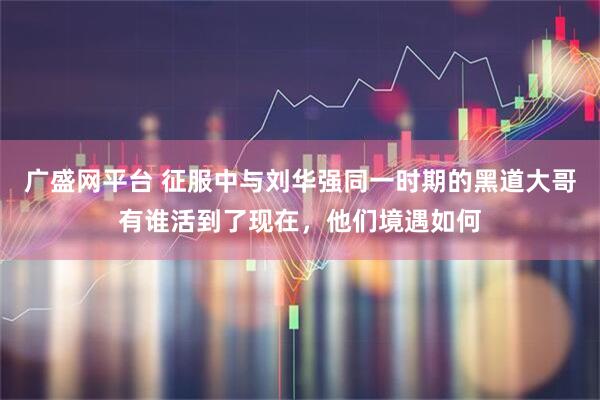 广盛网平台 征服中与刘华强同一时期的黑道大哥有谁活到了现在，他们境遇如何