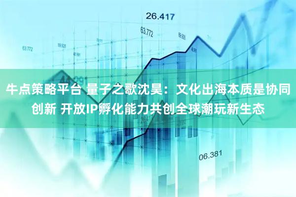 牛点策略平台 量子之歌沈昊：文化出海本质是协同创新 开放IP孵化能力共创全球潮玩新生态