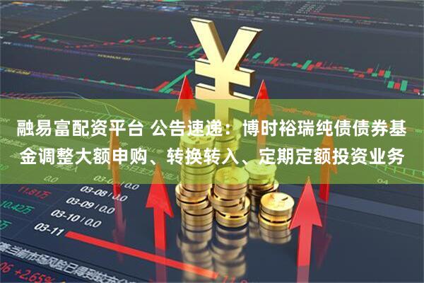 融易富配资平台 公告速递：博时裕瑞纯债债券基金调整大额申购、转换转入、定期定额投资业务