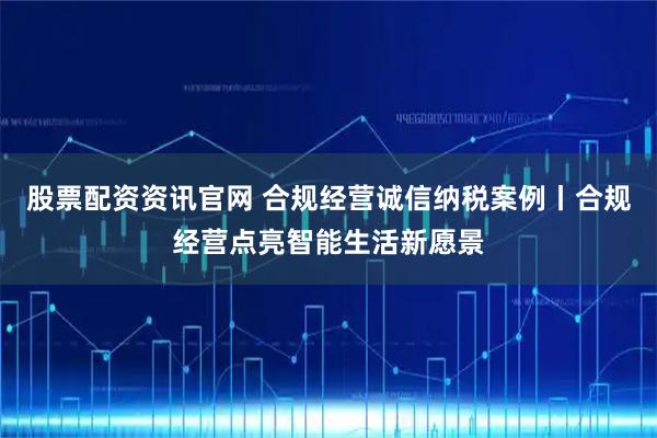 股票配资资讯官网 合规经营诚信纳税案例丨合规经营点亮智能生活新愿景