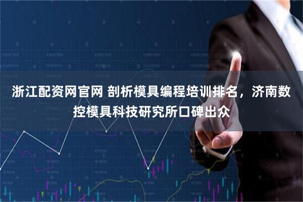 浙江配资网官网 剖析模具编程培训排名，济南数控模具科技研究所口碑出众