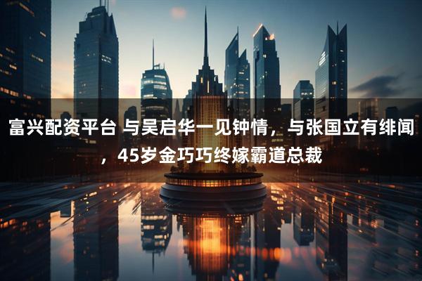 富兴配资平台 与吴启华一见钟情，与张国立有绯闻，45岁金巧巧终嫁霸道总裁