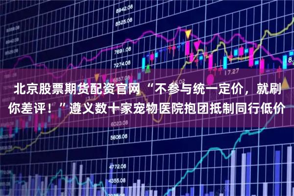 北京股票期货配资官网 “不参与统一定价，就刷你差评！”遵义数十家宠物医院抱团抵制同行低价