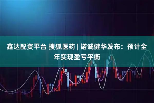 鑫达配资平台 搜狐医药 | 诺诚健华发布：预计全年实现盈亏平衡