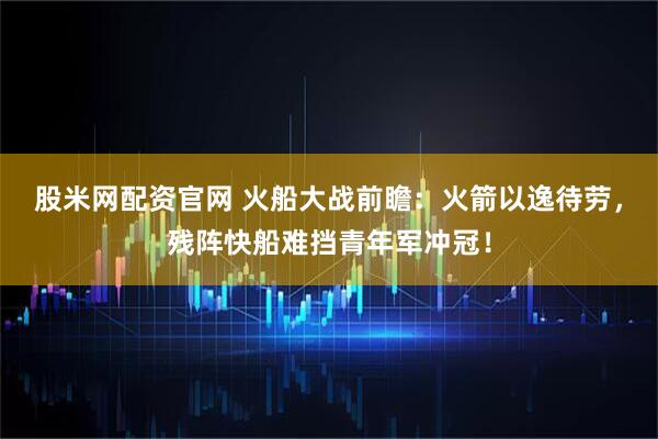 股米网配资官网 火船大战前瞻:火箭以逸待劳,残阵快船难挡青年军冲冠!