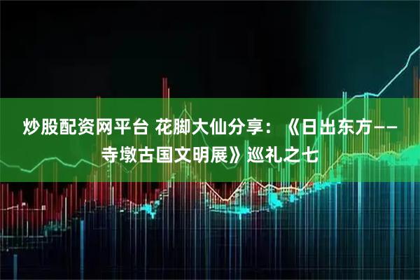 炒股配资网平台 花脚大仙分享：《日出东方——寺墩古国文明展》巡礼之七
