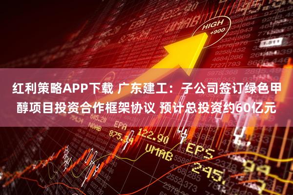 红利策略APP下载 广东建工：子公司签订绿色甲醇项目投资合作框架协议 预计总投资约60亿元