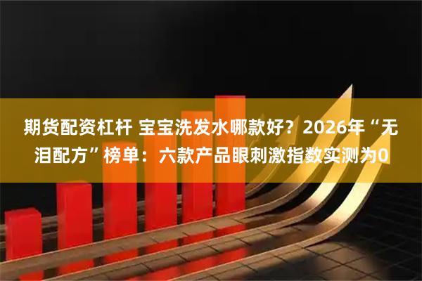 期货配资杠杆 宝宝洗发水哪款好?2026年“无泪配方”榜单:六款产品眼刺激指数实测为0
