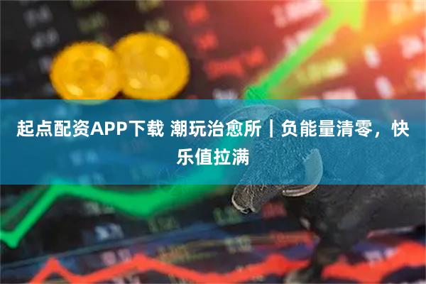 起点配资APP下载 潮玩治愈所｜负能量清零，快乐值拉满