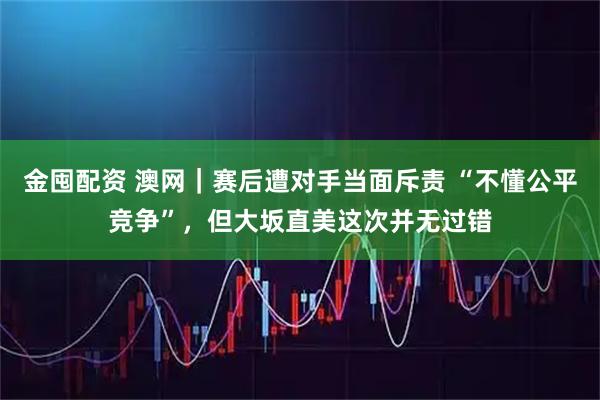 金囤配资 澳网｜赛后遭对手当面斥责 “不懂公平竞争”，但大坂直美这次并无过错