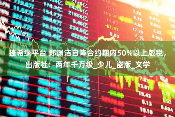 捷希缘平台 郑渊洁自降合约期内50%以上版税，出版社：两年千万级_少儿_盗版_文学