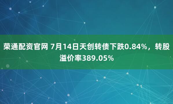 荣通配资官网 7月14日天创转债下跌0.84%，转股溢价率389.05%