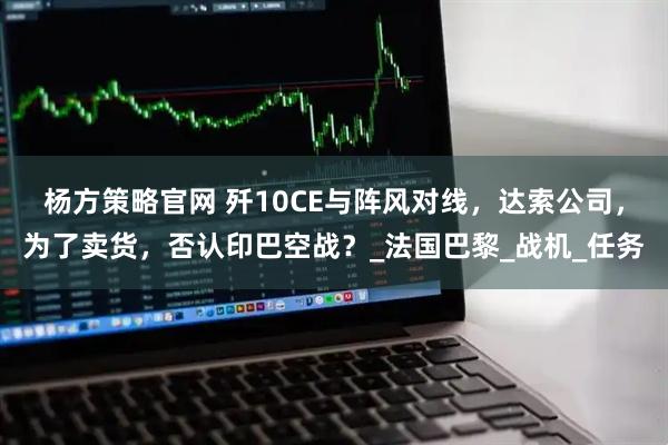 杨方策略官网 歼10CE与阵风对线，达索公司，为了卖货，否认印巴空战？_法国巴黎_战机_任务