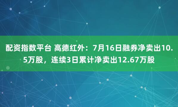 配资指数平台 高德红外：7月16日融券净卖出10.5万股，连续3日累计净卖出12.67万股