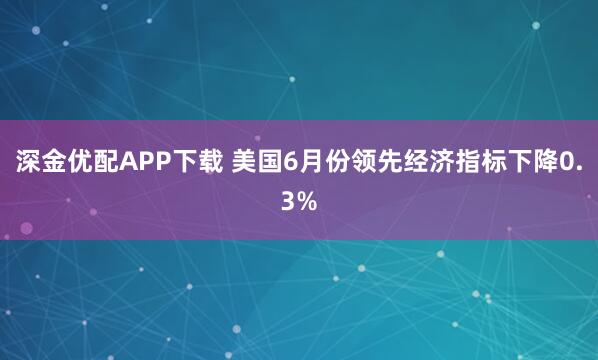 深金优配APP下载 美国6月份领先经济指标下降0.3%