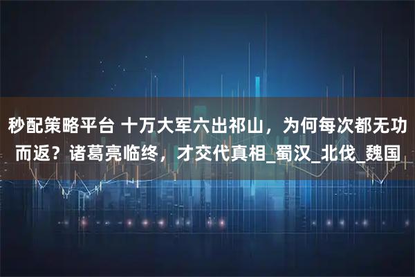秒配策略平台 十万大军六出祁山，为何每次都无功而返？诸葛亮临终，才交代真相_蜀汉_北伐_魏国