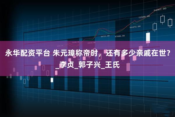 永华配资平台 朱元璋称帝时，还有多少亲戚在世？_李贞_郭子兴_王氏