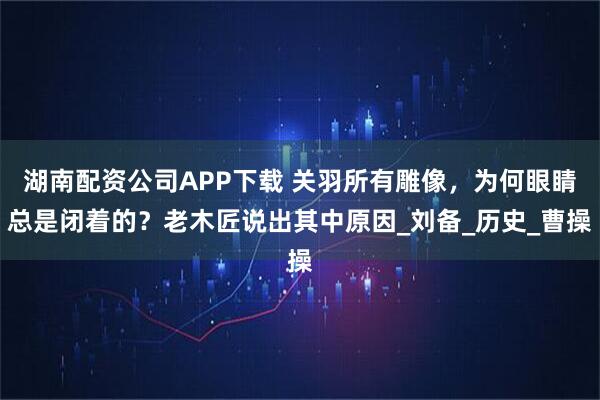 湖南配资公司APP下载 关羽所有雕像，为何眼睛总是闭着的？老木匠说出其中原因_刘备_历史_曹操