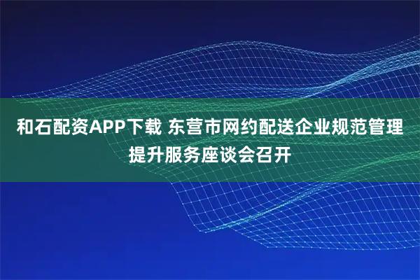 和石配资APP下载 东营市网约配送企业规范管理提升服务座谈会召开