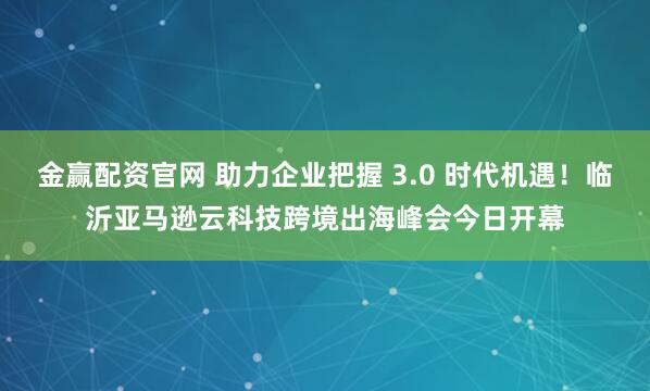 金赢配资官网 助力企业把握 3.0 时代机遇！临沂亚马逊云科技跨境出海峰会今日开幕