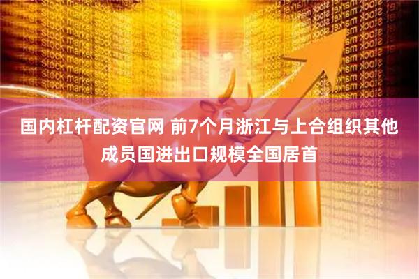 国内杠杆配资官网 前7个月浙江与上合组织其他成员国进出口规模全国居首