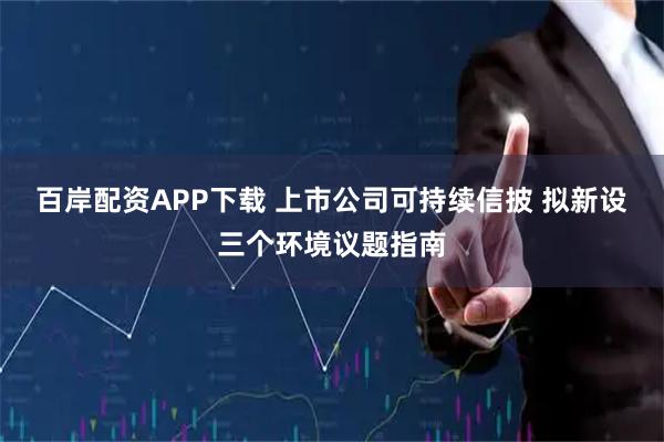百岸配资APP下载 上市公司可持续信披 拟新设三个环境议题指南