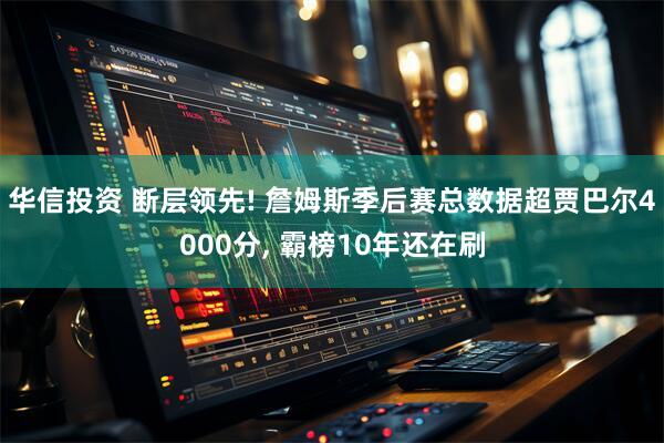 华信投资 断层领先! 詹姆斯季后赛总数据超贾巴尔4000分, 霸榜10年还在刷